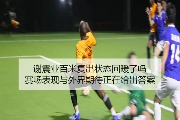 谢震业百米复出状态回暖了吗 赛场表现与外界期待正在给出答案